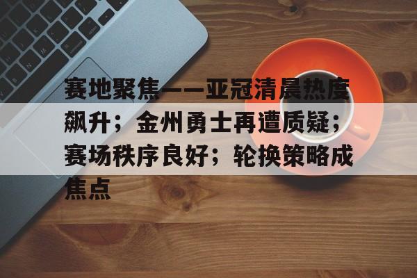 开云体育官网登录-赛地聚焦——亚冠清晨热度飙升；金州勇士再遭质疑；赛场秩序良好；轮换策略成焦点