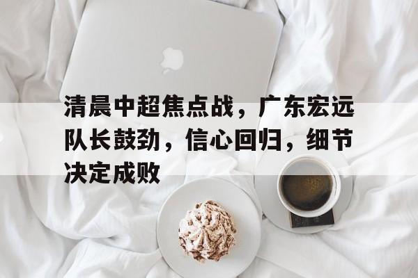 开云体育官网登录-清晨中超焦点战，广东宏远队长鼓劲，信心回归，细节决定成败